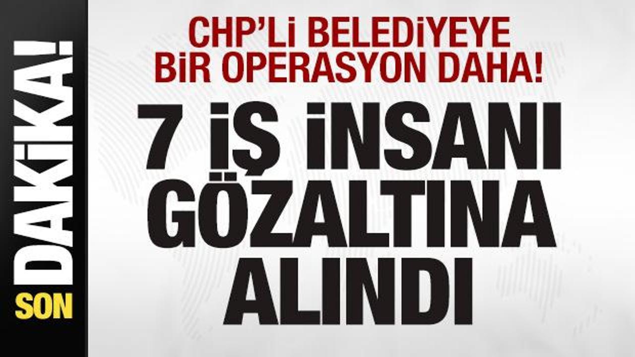CHP’li belediyeye bir operasyon daha! 7 iş insanı gözaltına alındı